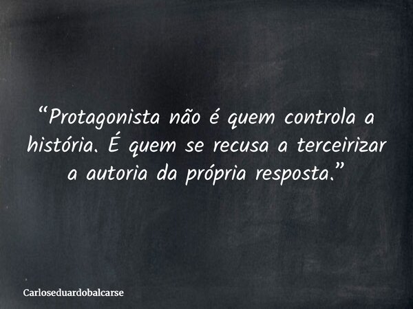 “Protagonista não é quem controla a história. É quem se recusa a terceirizar a autoria da própria resposta.”... Frase de Carloseduardobalcarse.