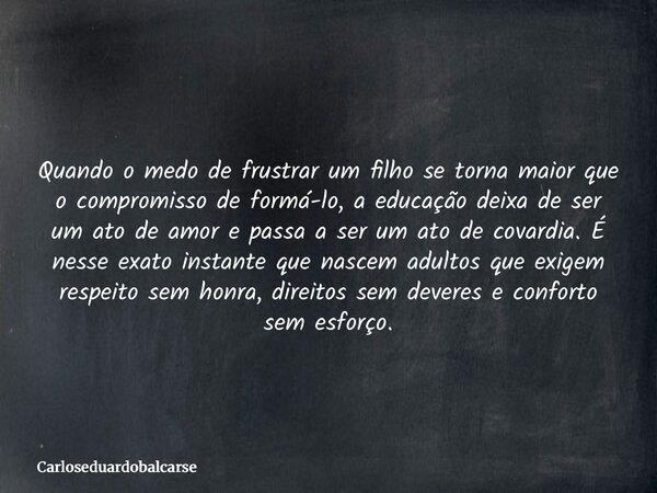 Quando o medo de frustrar um filho se torna maior que o compromisso de formá-lo, a educação deixa de ser um ato de amor e passa a ser um ato de covardia. É ness... Frase de Carloseduardobalcarse.