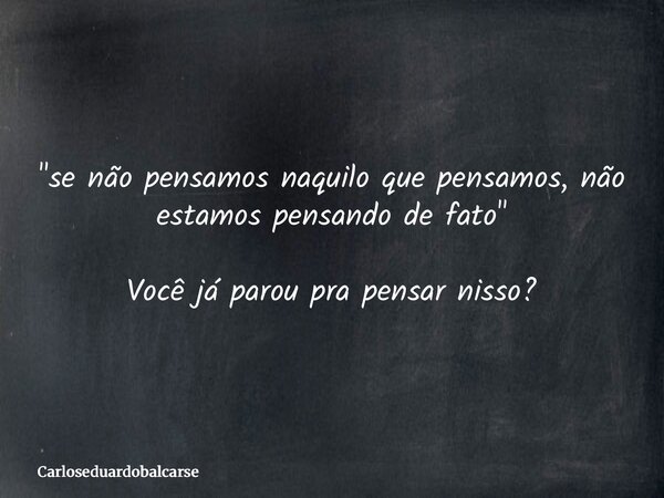 "se não pensamos naquilo que pensamos, não estamos pensando de fato" Você já parou pra pensar nisso?... Frase de Carloseduardobalcarse.