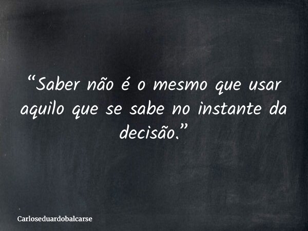 “Saber não é o mesmo que usar aquilo que se sabe no instante da decisão.”... Frase de Carloseduardobalcarse.