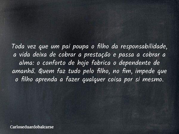 Toda vez que um pai poupa o filho da responsabilidade, a vida deixa de cobrar a prestação e passa a cobrar a alma: o conforto de hoje fabrica o dependente de am... Frase de Carloseduardobalcarse.