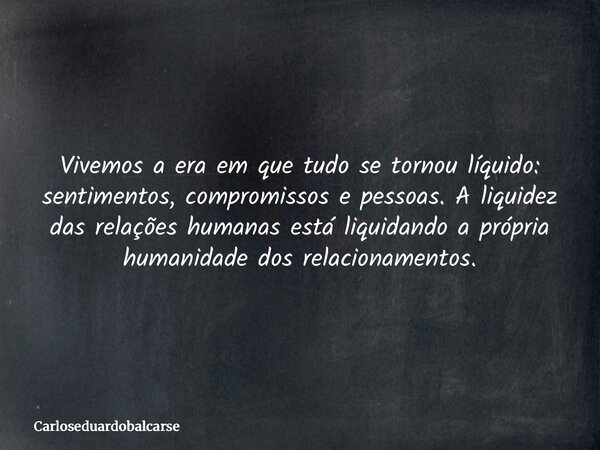 Vivemos a era em que tudo se tornou líquido: sentimentos, compromissos e pessoas. A liquidez das relações humanas está liquidando a própria humanidade dos relac... Frase de Carloseduardobalcarse.
