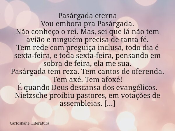 ⁠Pasárgada eterna Vou embora pra Pasárgada. Não conheço o rei. Mas, sei que lá não tem avião e ninguém precisa de tanta fé. Tem rede com preguiça inclusa, todo ... Frase de Carloskahe_Literatura.