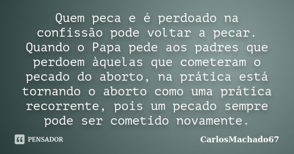 Quem peca e é perdoado na confissão pode voltar a pecar. Quando o Papa pede aos padres que perdoem àquelas que cometeram o pecado do aborto, na prática está tor... Frase de CarlosMachado67.