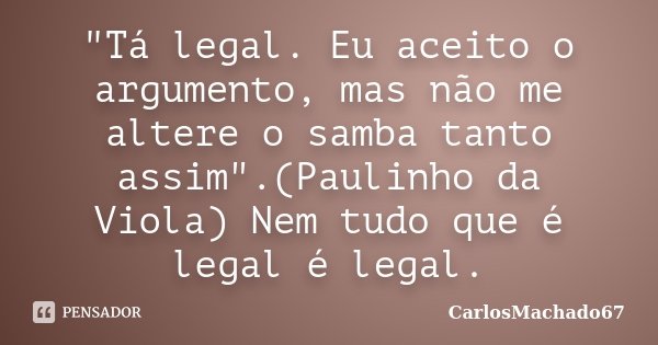 "Tá legal. Eu aceito o argumento, mas não me altere o samba tanto assim".(Paulinho da Viola) Nem tudo que é legal é legal.... Frase de CarlosMachado67.