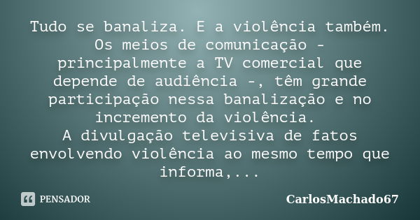 Tudo se banaliza. E a violência também. Os meios de comunicação - principalmente a TV comercial que depende de audiência -, têm grande participação nessa banali... Frase de carlosmachado67.