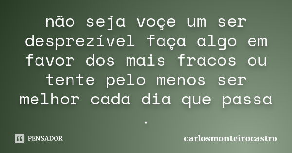 não seja voçe um ser desprezível faça algo em favor dos mais fracos ou tente pelo menos ser melhor cada dia que passa .... Frase de carlosmonteirocastro.