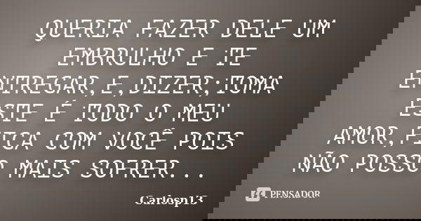 QUERIA FAZER DELE UM EMBRULHO E TE ENTREGAR,E,DIZER;TOMA ESTE É TODO O MEU AMOR,FICA COM VOCÊ POIS NÃO POSSO MAIS SOFRER...... Frase de CARLOSP13.