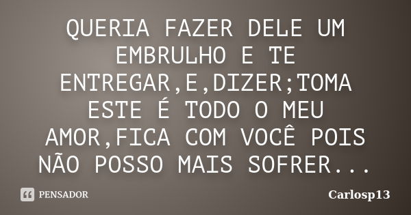 QUERIA FAZER DELE UM EMBRULHO E TE ENTREGAR,E,DIZER;TOMA ESTE É TODO O MEU AMOR,FICA COM VOCÊ POIS NÃO POSSO MAIS SOFRER...... Frase de CARLOSP13.