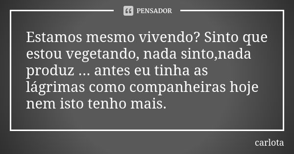 Estamos mesmo vivendo? Sinto que estou vegetando, nada sinto,nada produz ... antes eu tinha as lágrimas como companheiras hoje nem isto tenho mais.... Frase de carlota.