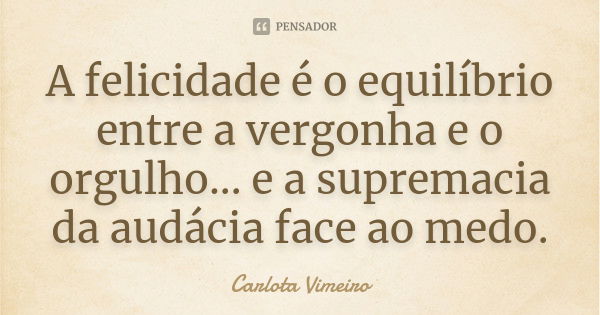 A felicidade é o equilíbrio entre a vergonha e o orgulho... e a supremacia da audácia face ao medo.... Frase de Carlota Vimeiro.