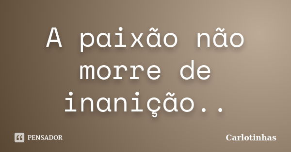 A paixão não morre de inanição..... Frase de Carlotinhas.