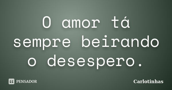 O amor tá sempre beirando o desespero.... Frase de Carlotinhas.