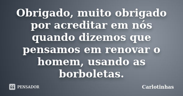 Obrigado, muito obrigado por acreditar em nós quando dizemos que pensamos em renovar o homem, usando as borboletas.... Frase de Carlotinhas.