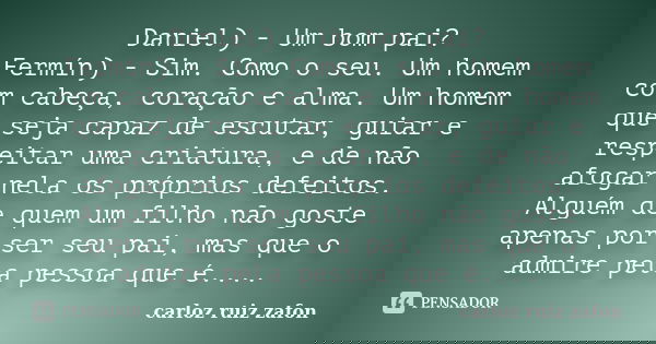 Daniel) - Um bom pai? Fermín) - Sim. Como o seu. Um homem com cabeça, coração e alma. Um homem que seja capaz de escutar, guiar e respeitar uma criatura, e de n... Frase de carloz ruiz zafon.