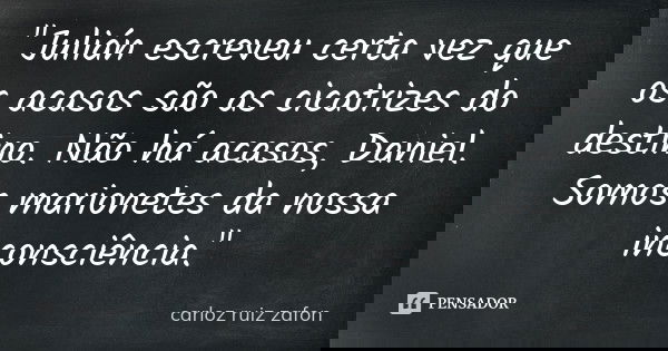 "Julián escreveu certa vez que os acasos são as cicatrizes do destino. Não há acasos, Daniel. Somos marionetes da nossa inconsciência."... Frase de carloz ruiz zafon.