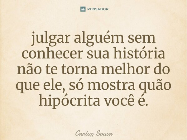⁠julgar alguém sem conhecer sua história não te torna melhor do que ele, só mostra quão hipócrita você é.... Frase de Carluz Sousa.