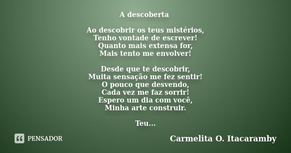 A descoberta Ao descobrir os teus mistérios, Tenho vontade de escrever! Quanto mais extensa for, Mais tento me envolver! Desde que te descobrir, Muita sensação ... Frase de Carmelita O. Itacaramby.