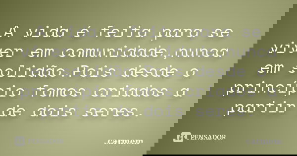 A vida é feita para se viver em comunidade,nunca em solidão.Pois desde o princípio fomos criados a partir de dois seres.... Frase de carmem.