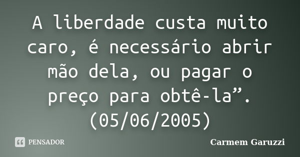 A liberdade custa muito caro, é necessário abrir mão dela, ou pagar o preço para obtê-la”. (05/06/2005)... Frase de Carmem Garuzzi.