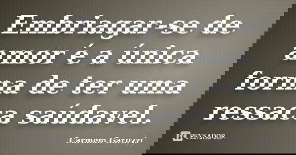 Embriagar-se de amor é a única forma de ter uma ressaca saúdavel.... Frase de Carmem Garuzzi.