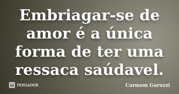 Embriagar-se de amor é a única forma de ter uma ressaca saúdavel.... Frase de Carmem Garuzzi.