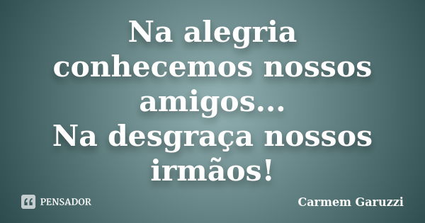 Na alegria conhecemos nossos amigos... Na desgraça nossos irmãos!... Frase de Carmem Garuzzi.