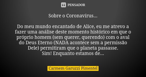 Sobre o Coronavírus... Do meu mundo encantado de Alice, eu me atrevo a fazer uma análise deste momento histórico em que o próprio homem (sem querer, querendo) c... Frase de Carmem Garuzzi Pimentel.
