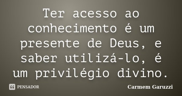 Ter acesso ao conhecimento é um presente de Deus, e saber utilizá-lo, é um privilégio divino.... Frase de Carmem Garuzzi.