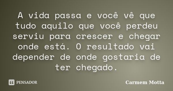 A vida passa e você vê que tudo aquilo que você perdeu serviu para crescer e chegar onde está. O resultado vai depender de onde gostaria de ter chegado.... Frase de Carmem Motta.