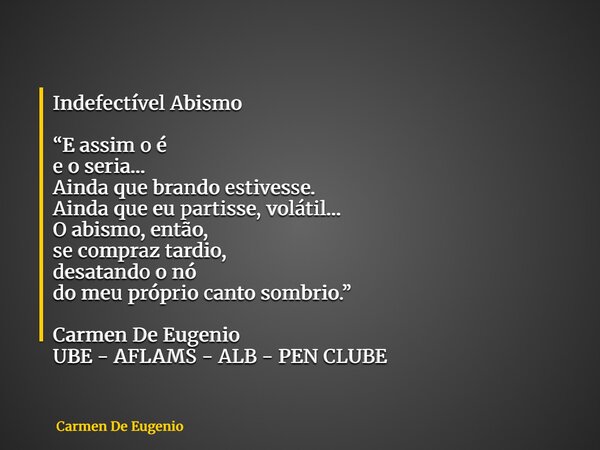 Indefectível Abismo “E assim o é e o seria… Ainda que brando estivesse. Ainda que eu partisse, volátil… O abismo, então, se compraz tardio, desatando o nó do me... Frase de Carmen De Eugenio.