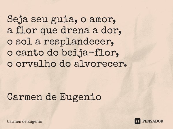 ⁠Seja seu guia, o amor,
a flor que drena a dor,
o sol a resplandecer,
o canto do beija-flor,
o orvalho do alvorecer. Carmen de Eugenio... Frase de Carmen de Eugenio.