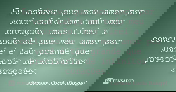 Eu achava que meu amor por você cabia em todo meu coração, mas tirei a conclusão de que meu amor por você é tão grande que precisaria de infinitos corações.... Frase de Carmen Lucia Rangel.