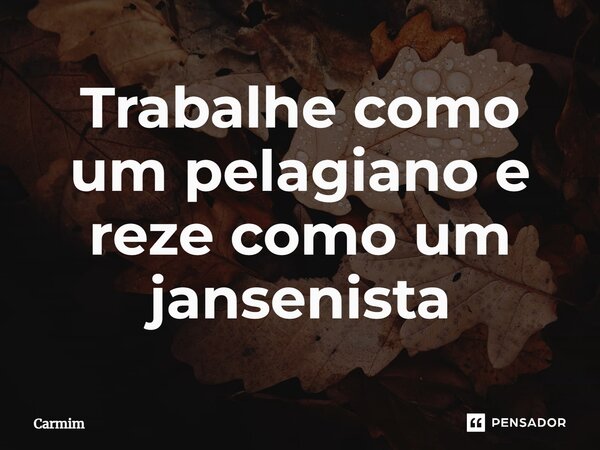 ⁠Trabalhe como um pelagiano e reze como um jansenista... Frase de Carmim.
