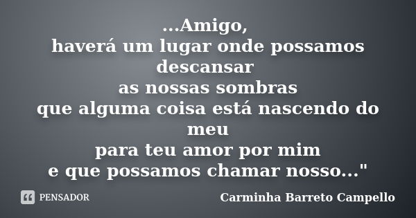 ...Amigo, haverá um lugar onde possamos descansar as nossas sombras que alguma coisa está nascendo do meu para teu amor por mim e que possamos chamar nosso...&q... Frase de Carminha Barreto Campello.