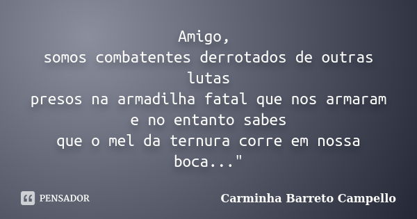 Amigo, somos combatentes derrotados de outras lutas presos na armadilha fatal que nos armaram e no entanto sabes que o mel da ternura corre em nossa boca...&quo... Frase de Carminha Barreto Campello.