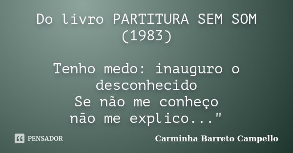 Do livro PARTITURA SEM SOM (1983) Tenho medo: inauguro o desconhecido Se não me conheço não me explico..."... Frase de Carminha Barreto Campello.
