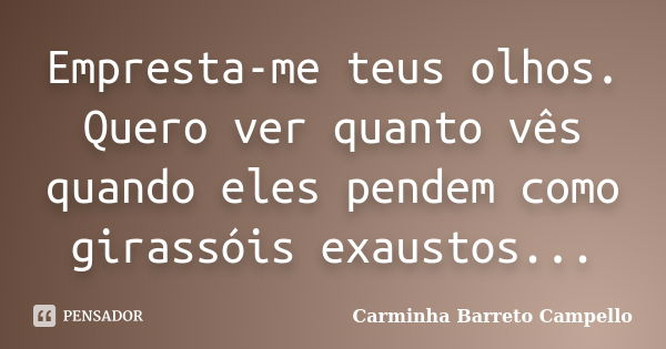 Empresta-me teus olhos. Quero ver quanto vês quando eles pendem como girassóis exaustos...... Frase de Carminha Barreto Campello.