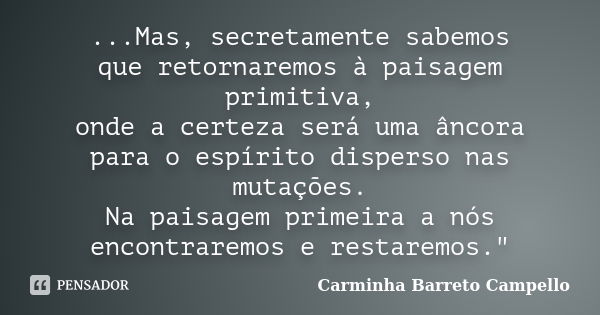 ...Mas, secretamente sabemos que retornaremos à paisagem primitiva, onde a certeza será uma âncora para o espírito disperso nas mutações. Na paisagem primeira a... Frase de Carminha Barreto Campello.