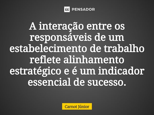 ⁠A interação entre os responsáveis de um estabelecimento de trabalho reflete alinhamento estratégico e é um indicador essencial de sucesso.... Frase de Carnot Júnior.