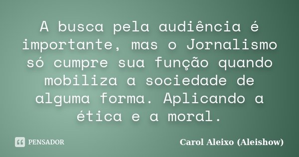 A busca pela audiência é importante, mas o Jornalismo só cumpre sua função quando mobiliza a sociedade de alguma forma. Aplicando a ética e a moral.... Frase de Carol Aleixo (Aleishow).