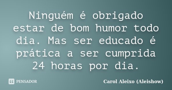 Ninguém é obrigado estar de bom humor todo dia. Mas ser educado é prática a ser cumprida 24 horas por dia.... Frase de Carol Aleixo (Aleishow).