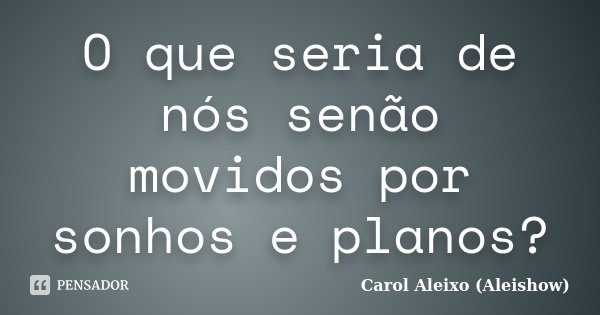 O que seria de nós senão movidos por sonhos e planos?... Frase de Carol Aleixo (Aleishow).
