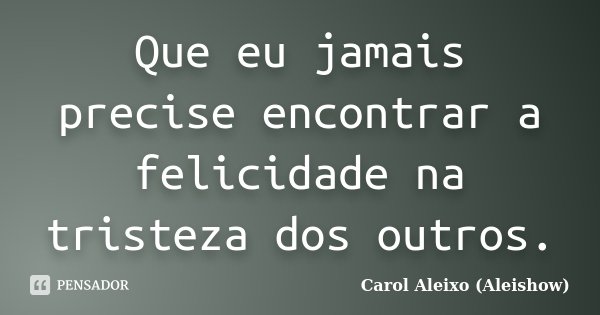 Que eu jamais precise encontrar a felicidade na tristeza dos outros.... Frase de Carol Aleixo (Aleishow).