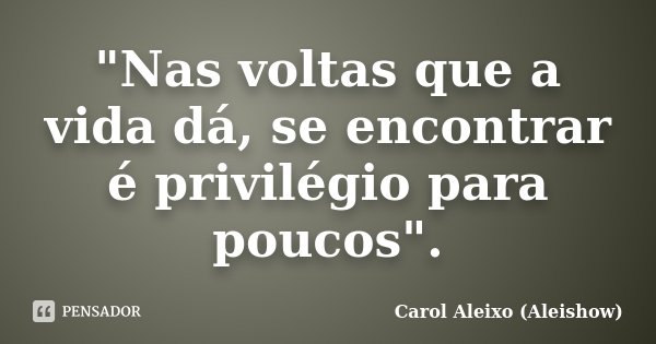 "Nas voltas que a vida dá, se encontrar é privilégio para poucos".... Frase de Carol Aleixo (Aleishow).