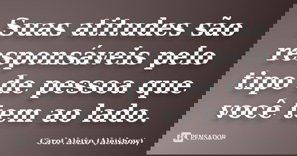 Suas atitudes são responsáveis pelo tipo de pessoa que você tem ao lado.... Frase de Carol Aleixo (Aleishow).