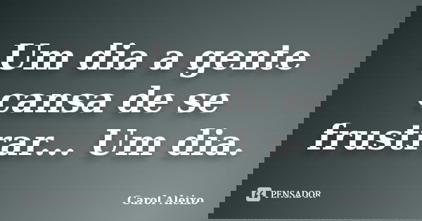 Um dia a gente cansa de se frustrar... Um dia.... Frase de Carol Aleixo.