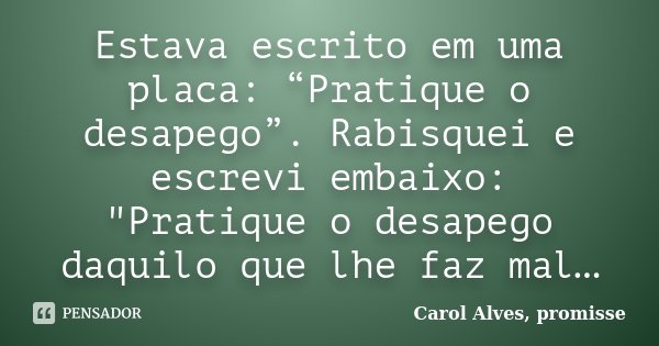 Estava escrito em uma placa: “Pratique o desapego”. Rabisquei e escrevi embaixo: "Pratique o desapego daquilo que lhe faz mal…... Frase de Carol Alves, promisse.