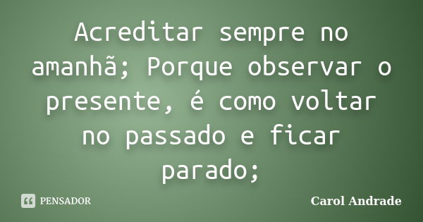 Acreditar sempre no amanhã; Porque observar o presente, é como voltar no passado e ficar parado;... Frase de Carol Andrade.