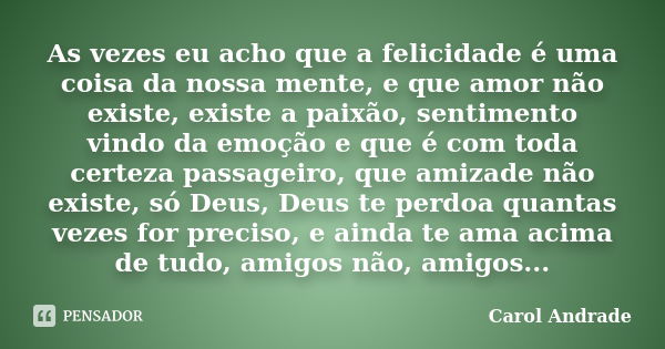 As vezes eu acho que a felicidade é uma coisa da nossa mente, e que amor não existe, existe a paixão, sentimento vindo da emoção e que é com toda certeza passag... Frase de Carol Andrade.